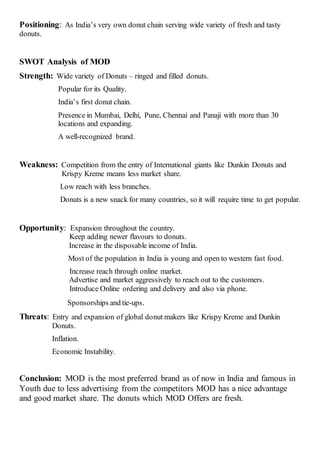 Positioning: As India’s very own donut chain serving wide variety of fresh and tasty
donuts.
SWOT Analysis of MOD
Strength: Wide variety of Donuts – ringed and filled donuts.
Popular for its Quality.
India’s first donut chain.
Presence in Mumbai, Delhi, Pune, Chennai and Panaji with more than 30
locations and expanding.
A well-recognized brand.
Weakness: Competition from the entry of International giants like Dunkin Donuts and
Krispy Kreme means less market share.
Low reach with less branches.
Donuts is a new snack for many countries, so it will require time to get popular.
Opportunity: Expansion throughout the country.
Keep adding newer flavours to donuts.
Increase in the disposable income of India.
Most of the population in India is young and open to western fast food.
Increase reach through online market.
Advertise and market aggressively to reach out to the customers.
Introduce Online ordering and delivery and also via phone.
Sponsorships and tie-ups.
Threats: Entry and expansion of global donut makers like Krispy Kreme and Dunkin
Donuts.
Inflation.
Economic Instability.
Conclusion: MOD is the most preferred brand as of now in India and famous in
Youth due to less advertising from the competitors MOD has a nice advantage
and good market share. The donuts which MOD Offers are fresh.
 