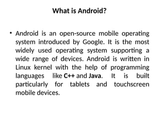 What is Android?
• Android is an open-source mobile operating
system introduced by Google. It is the most
widely used operating system supporting a
wide range of devices. Android is written in
Linux kernel with the help of programming
languages like C++ and Java. It is built
particularly for tablets and touchscreen
mobile devices.
 