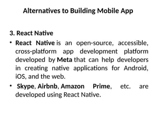 Alternatives to Building Mobile App
3. React Native
• React Native is an open-source, accessible,
cross-platform app development platform
developed by Meta that can help developers
in creating native applications for Android,
iOS, and the web.
• Skype, Airbnb, Amazon Prime, etc. are
developed using React Native.
 