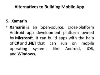 Alternatives to Building Mobile App
5. Xamarin
• Xamarin is an open-source, cross-platform
Android app development platform owned
by Microsoft. It can build apps with the help
of C# and .NET that can run on mobile
operating systems like Android, iOS,
and Windows.
 