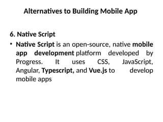 Alternatives to Building Mobile App
6. Native Script
• Native Script is an open-source, native mobile
app development platform developed by
Progress. It uses CSS, JavaScript,
Angular, Typescript, and Vue.js to develop
mobile apps
 