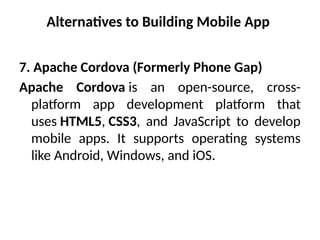 Alternatives to Building Mobile App
7. Apache Cordova (Formerly Phone Gap)
Apache Cordova is an open-source, cross-
platform app development platform that
uses HTML5, CSS3, and JavaScript to develop
mobile apps. It supports operating systems
like Android, Windows, and iOS.
 