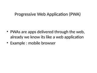 Progressive Web Application (PWA)
• PWAs are apps delivered through the web,
already we know its like a web application
• Example : mobile browser
 