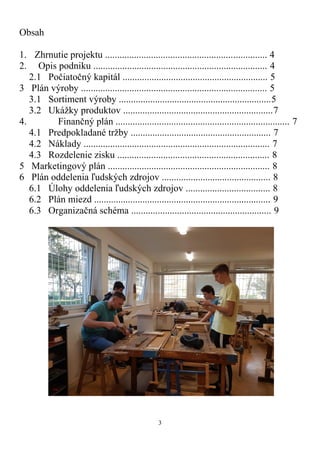 3
Obsah
1. Zhrnutie projektu ................................................................... 4
2. Opis podniku ........................................................................ 4
2.1 Počiatočný kapitál ............................................................ 5
3 Plán výroby ............................................................................. 5
3.1 Sortiment výroby ...............................................................5
3.2 Ukážky produktov ..............................................................7
4. Finančný plán ........................................................................ 7
4.1 Predpokladané tržby .......................................................... 7
4.2 Náklady ............................................................................. 7
4.3 Rozdelenie zisku ............................................................... 8
5 Marketingový plán ................................................................... 8
6 Plán oddelenia ľudských zdrojov ............................................. 8
6.1 Úlohy oddelenia ľudských zdrojov ................................... 8
6.2 Plán miezd ......................................................................... 9
6.3 Organizačná schéma .......................................................... 9
 