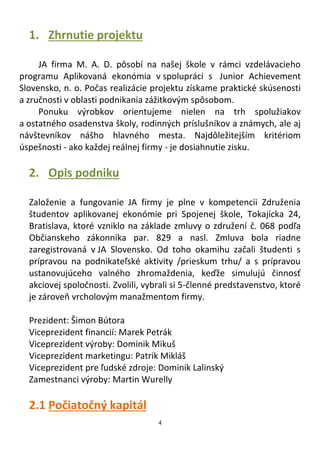 4
1. Zhrnutie projektu
JA firma M. A. D. pôsobí na našej škole v rámci vzdelávacieho
programu Aplikovaná ekonómia v spolupráci s Junior Achievement
Slovensko, n. o. Počas realizácie projektu získame praktické skúsenosti
a zručnosti v oblasti podnikania zážitkovým spôsobom.
Ponuku výrobkov orientujeme nielen na trh spolužiakov
a ostatného osadenstva školy, rodinných príslušníkov a známych, ale aj
návštevníkov nášho hlavného mesta. Najdôležitejším kritériom
úspešnosti - ako každej reálnej firmy - je dosiahnutie zisku.
2. Opis podniku
Založenie a fungovanie JA firmy je plne v kompetencii Združenia
študentov aplikovanej ekonómie pri Spojenej škole, Tokajícka 24,
Bratislava, ktoré vzniklo na základe zmluvy o združení č. 068 podľa
Občianskeho zákonníka par. 829 a nasl. Zmluva bola riadne
zaregistrovaná v JA Slovensko. Od toho okamihu začali študenti s
prípravou na podnikateľské aktivity /prieskum trhu/ a s prípravou
ustanovujúceho valného zhromaždenia, keďže simulujú činnosť
akciovej spoločnosti. Zvolili, vybrali si 5-členné predstavenstvo, ktoré
je zároveň vrcholovým manažmentom firmy.
Prezident: Šimon Bútora
Viceprezident financií: Marek Petrák
Viceprezident výroby: Dominik Mikuš
Viceprezident marketingu: Patrik Mikláš
Viceprezident pre ľudské zdroje: Dominik Lalinský
Zamestnanci výroby: Martin Wurelly
2.1 Počiatočný kapitál
 