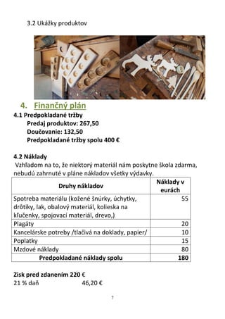 7
3.2 Ukážky produktov
4. Finančný plán
4.1 Predpokladané tržby
Predaj produktov: 267,50
Doučovanie: 132,50
Predpokladané tržby spolu 400 €
4.2 Náklady
Vzhľadom na to, že niektorý materiál nám poskytne škola zdarma,
nebudú zahrnuté v pláne nákladov všetky výdavky.
Druhy nákladov
Náklady v
eurách
Spotreba materiálu (kožené šnúrky, úchytky,
drôtiky, lak, obalový materiál, kolieska na
kľučenky, spojovací materiál, drevo,)
55
Plagáty 20
Kancelárske potreby /tlačivá na doklady, papier/ 10
Poplatky 15
Mzdové náklady 80
Predpokladané náklady spolu 180
Zisk pred zdanením 220 €
21 % daň 46,20 €
 