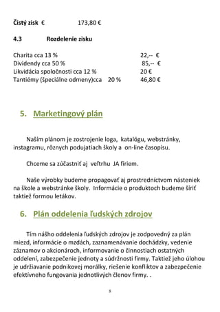 8
Čistý zisk € 173,80 €
4.3 Rozdelenie zisku
Charita cca 13 % 22,-- €
Dividendy cca 50 % 85,-- €
Likvidácia spoločnosti cca 12 % 20 €
Tantiémy (špeciálne odmeny)cca 20 % 46,80 €
5. Marketingový plán
Naším plánom je zostrojenie loga, katalógu, webstránky,
instagramu, rôznych podujatiach školy a on-line časopisu.
Chceme sa zúčastniť aj veľtrhu JA firiem.
Naše výrobky budeme propagovať aj prostredníctvom násteniek
na škole a webstránke školy. Informácie o produktoch budeme šíriť
taktiež formou letákov.
6. Plán oddelenia ľudských zdrojov
Tím nášho oddelenia ľudských zdrojov je zodpovedný za plán
miezd, informácie o mzdách, zaznamenávanie dochádzky, vedenie
záznamov o akcionároch, informovanie o činnostiach ostatných
oddelení, zabezpečenie jednoty a súdržnosti firmy. Taktiež jeho úlohou
je udržiavanie podnikovej morálky, riešenie konfliktov a zabezpečenie
efektívneho fungovania jednotlivých členov firmy. .
 