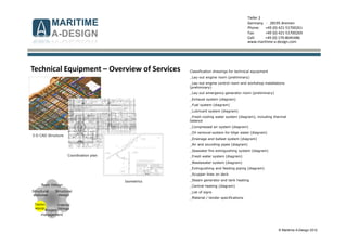 © Maritime A-Design 2012
Tiefer 2
Germany - 28195 Bremen
Phone: +49 (0) 421-51700261
Fax: +49 (0) 421-51700269
Cell: +49 (0) 170-8045486
www.maritime-a-design.com
Classification drawings for technical equipment
_Lay-out engine room (preliminary)
_Lay-out engine control room and workshop installations
(preliminary)
_Lay-out emergency generator room (preliminary)
_Exhaust system (diagram)
_Fuel system (diagram)
_Lubricant system (diagram)
_Fresh cooling water system (diagram), including thermal
balance
_Compressed air system (diagram)
_Oil removal system for bilge water (diagram)
_Drainage and ballast system (diagram)
_Air and sounding pipes (diagram)
_Seawater fire extinguishing system (diagram)
_Fresh water system (diagram)
_Wastewater system (diagram)
_Extinguishing and feeding piping (diagram)
_Scupper lines on deck
_Steam generator and tank heating
_Central heating (diagram)
_List of signs
_Material / tender specifications
Structural
analyses
Structural
design
Interior
fittings
Basic Design
Techn.
equip.
Project-
management
Technical Equipment – Overview of Services
3-D CAD Structure
Coordination plan
Isometrics
 