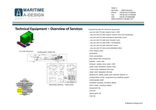 © Maritime A-Design 2012
Tiefer 2
Germany - 28195 Bremen
Phone: +49 (0) 421-51700261
Fax: +49 (0) 421-51700269
Cell: +49 (0) 170-8045486
www.maritime-a-design.com
Engineering data for technical equipment
_Lay-out and CO plan engine room / HiDi
_ Lay-out and CO plan engine control room and workshops
_ Lay-out and CO plan emergency generator room
_ Lay-out and CO plan bow thruster room
_ Lay-out and CO plan shaft / smokestack
_ Lay-out and CO plan technical rooms
_ Lay-out and CO plan accommodation deck
_Floor engine room
_Isometrics
_Tank connections
_Sea chests with connections
_Eyelets, crane rails
_Exhaust system drive units / HiDi
_Outer shell realisation engine room
_ Outer shell realisation fore ship
_Outer shell realisation aft ship
_Bushing for cables, pipes, and channels Section xx
_Configuration of the propulsion and shafting system
_Intermediate shaft
_Propeller brackets, including details
_Stern tubes, including details
_Equipment list
_Tool list
_Spare parts list
_Fuel list
Structural
analyses
Structural
design
Interior
fittings
Basic Design
Techn.
equip.
Project-
management
Technical Equipment – Overview of Services
3-D CAD Structure
Workshop drawing – loose tanks
Configuration Shaft line
 