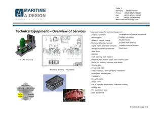 © Maritime A-Design 2012
Tiefer 2
Germany - 28195 Bremen
Phone: +49 (0) 421-51700261
Fax: +49 (0) 421-51700269
Cell: +49 (0) 170-8045486
www.maritime-a-design.com
Structural
analyses
Structural
design
Interior
fittings
Basic Design
Techn.
equip.
Project-
management
Technical Equipment – Overview of Services Engineering data for technical equipment
_Anchor equipment
_Mooring plan
_Bulwark, bollard, hawse
_Permanent fender, bumper
_Signal masts and radar consoles
_Navigation lantern placement
_Steel doors
_Hatches
_Tank opening, tank ladders
_Manhole plan, bottom plugs, tank marking plan
_Stairs and ladders, overview and details
_Window plan
_Zinc anode plan
_Side gangways, stern gangway installation
_Railing and handrail plan
_Flag staffs
_Draught marks
_Ship’s name
_List of signs for shipbuilding, machine building
_Locking plan
_Fire subdivision plan
_Deck equipment
_Arrangement of rescue equipment
_Rudder calculation
_Rudder blade
_Rudder shaft bearing
_Rudder hydraulic system
_Boot davit
3-D CAD Structure
Workshop drawing - Foundation
 