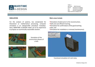 © Maritime A-Design 2012
Tiefer 2
Germany - 28195 Bremen
Phone: +49 (0) 421-51700261
Fax: +49 (0) 421-51700269
Cell: +49 (0) 170-8045486
www.maritime-a-design.com
SIMULATION
For the analysis of systems, too complicated for
theoretical or mathematical processing, computer
simulation is an indispensible procedure nowadays.
Here, MARITIME A DESIGN makes use of its experience
to propose an econimically reasonable solution.
Simulation of the
construction phases of
a lock.
Functional simulation of a tail ramp.
Main areas include:
Simulation of plant prior to the reconstruction,
Safe and cost-efficient training,
Simulation for confirmation of the good working
order, and
Simulation for installation or removal (maintenance).
 