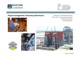© Maritime A-Design 2012
Tiefer 2
Germany - 28195 Bremen
Phone: +49 (0) 421-51700261
Fax: +49 (0) 421-51700269
Cell: +49 (0) 170-8045486
www.maritime-a-design.com
Structural
analyses
Structural
design
Interior
fittings
Basic Design
Techn.
equip.
Project-
management
Project management- Overview performance Construction- and Building supervision
Mech. start-up of components and piping
As-Built documentation
Quality Mangement
 