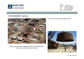 © Maritime A-Design 2012
Tiefer 2
Germany - 28195 Bremen
Phone: +49 (0) 421-51700261
Fax: +49 (0) 421-51700269
Cell: +49 (0) 170-8045486
www.maritime-a-design.com
PLANT ENGINEERING – Experience
Provision of project management staff
New construction of an integrated steel mill at Sepetiba Bay
in the state of Rio de Janeiro in Brazil.
 