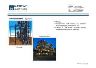 © Maritime A-Design 2012
Tiefer 2
Germany - 28195 Bremen
Phone: +49 (0) 421-51700261
Fax: +49 (0) 421-51700269
Cell: +49 (0) 170-8045486
www.maritime-a-design.com
PLANT ENGINEERING – Experience
Planning
Implementation
Design,
Coordination and drafting of isometric
drawings of pipes, cable tracks, and
Design of the frame including product
specifications and bills of materials.
 
