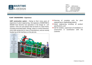 © Maritime A-Design 2012
Tiefer 2
Germany - 28195 Bremen
Phone: +49 (0) 421-51700261
Fax: +49 (0) 421-51700269
Cell: +49 (0) 170-8045486
www.maritime-a-design.com
PLANT ENGINEERING – Experience
UNIT construction system – Owing to their many years of
experience in plant engineering, the engineers of MARITIME A
DESIGN have become real specialists in the design of unit
systems. Units are sub-systems that are built on a base frame,
including associated pipes, fittings, valves or control elements.
Units help saving time or costs of manufacture, and are merely
hooked up at the interfaces on the job-site.
Planning of complete units for plant
engineering or shipbuilding projects,
Detail engineering including all product
specifications, and
Call for tenders, supervision of installation or
construction in coordination with the
customer.
to the fire-fighting
system
over board portside
shell
pump
4430.0001
Bilge line
aftship
bilge suction pipe,
portside coffer dam
bilge suction pipe,
starboard coffer dam
ballast line
aftship
over board starboard
shell
from the fresh water
system
foreship
bilge line
foreship
ballast line
 
