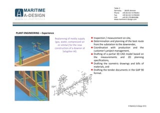 © Maritime A-Design 2012
Tiefer 2
Germany - 28195 Bremen
Phone: +49 (0) 421-51700261
Fax: +49 (0) 421-51700269
Cell: +49 (0) 170-8045486
www.maritime-a-design.com
PLANT ENGINEERING – Experience
Inspection / measurement on site,
Determination and planning of the best route
from the substation to the downender,
Coordination with production and the
customer‘s project management,
Drafting of a partial 3D CAD model based on
the measurements and 2D planning
specifications,
Drafting the isometric drawings and bills of
materials, and
Drafting the tender documents in the GAP 90
format.
Replanning of media supply
(gas, water, compressed air
or similar) for the new
construction of a downer at
Salzgitter AG.
 