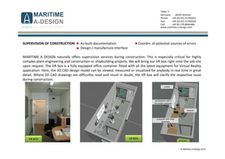 © Maritime A-Design 2012
Tiefer 2
Germany - 28195 Bremen
Phone: +49 (0) 421-51700261
Fax: +49 (0) 421-51700269
Cell: +49 (0) 170-8045486
www.maritime-a-design.com
SUPERVISION OF CONSTRUCTION As-built documentation Coordin. of potential sources of errors
Design / manufacture interface
MARITIME A DESIGN naturally offers supervision services during construction. This is especially critical for highly
complex plant engineering and construction or shipbuilding projects. We will bring our VR box right onto the job-site
upon request. The VR box is a fully equipped office container fitted with all the latest equipment for Virtual Reality
application. Here, the 3D CAD design model can be viewed, measured or visualized for anybody in real time in great
detail. Where 2D CAD drawings are difficultto read and result in doubt, the VR box will clarify the respective issue
during construction.
VR-BOX VR-BOX
screen
workstation with a
VR model computer
beamer
computer with shop
drawings
entrance
 