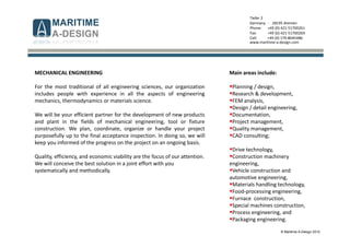 © Maritime A-Design 2012
Tiefer 2
Germany - 28195 Bremen
Phone: +49 (0) 421-51700261
Fax: +49 (0) 421-51700269
Cell: +49 (0) 170-8045486
www.maritime-a-design.com
MECHANICAL ENGINEERING
For the most traditional of all engineering sciences, our organization
includes people with experience in all the aspects of engineering
mechanics, thermodynamics or materials science.
We will be your efficient partner for the development of new products
and plant in the fields of mechanical engineering, tool or fixture
construction. We plan, coordinate, organize or handle your project
purposefully up to the final acceptance inspection. In doing so, we will
keep you informed of the progress on the project on an ongoing basis.
Quality, efficiency, and economic viability are the focus of our attention.
We will conceive the best solution in a joint effort with you
systematically and methodically.
Main areas include:
Planning / design,
Research & development,
FEM analysis,
Design / detail engineering,
Documentation,
Project management,
Quality management,
CAD consulting;
Drive technology,
Construction machinery
engineering,
Vehicle construction and
automotive engineering,
Materials handling technology,
Food-processing engineering,
Furnace construction,
Special machines construction,
Process engineering, and
Packaging engineering.
 