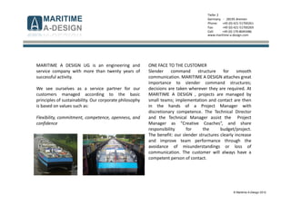 © Maritime A-Design 2012
Tiefer 2
Germany - 28195 Bremen
Phone: +49 (0) 421-51700261
Fax: +49 (0) 421-51700269
Cell: +49 (0) 170-8045486
www.maritime-a-design.com
MARITIME A DESIGN UG is an engineering and
service company with more than twenty years of
successful activity.
We see ourselves as a service partner for our
customers managed according to the basic
principles of sustainability. Our corporate philosophy
is based on values such as:
Flexibility, commitment, competence, openness, and
confidence
ONE FACE TO THE CUSTOMER
Slender command structure for smooth
communication. MARITIME A DESIGN attaches great
importance to slender command structures;
decisions are taken wherever they are required. At
MARITIME A DESIGN , projects are managed by
small teams; implementation and contact are then
in the hands of a Project Manager with
discretionary competence. The Technical Director
and the Technical Manager assist the Project
Manager as “Creative Coaches“, and share
responsibility for the budget/project.
The benefit: our slender structures clearly increase
and improve team performance through the
avoidance of misunderstandings or loss of
communication. The customer will always have a
competent person of contact.
 