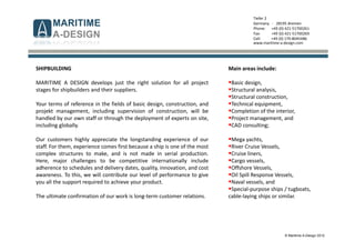 © Maritime A-Design 2012
Tiefer 2
Germany - 28195 Bremen
Phone: +49 (0) 421-51700261
Fax: +49 (0) 421-51700269
Cell: +49 (0) 170-8045486
www.maritime-a-design.com
SHIPBUILDING
MARITIME A DESIGN develops just the right solution for all project
stages for shipbuilders and their suppliers.
Your terms of reference in the fields of basic design, construction, and
projekt management, including supervision of construction, will be
handled by our own staff or through the deployment of experts on site,
including globally.
Our customers highly appreciate the longstanding experience of our
staff. For them, experience comes first because a ship is one of the most
complex structures to make, and is not made in serial production.
Here, major challenges to be competitive internationally include
adherence to schedules and delivery dates, quality, innovation, and cost
awareness. To this, we will contribute our level of performance to give
you all the support required to achieve your product.
The ultimate confirmation of our work is long-term customer relations.
Main areas include:
Basic design,
Structural analysis,
Structural construction,
Technical equipment,
Completion of the interior,
Project management, and
CAD consulting;
Mega yachts,
River Cruise Vessels,
Cruise liners,
Cargo vessels,
Offshore Vessels,
Oil Spill Response Vessels,
Naval vessels, and
Special-purpose ships / tugboats,
cable-laying ships or similar.
 