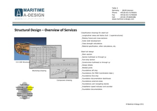 © Maritime A-Design 2012
Tiefer 2
Germany - 28195 Bremen
Phone: +49 (0) 421-51700261
Fax: +49 (0) 421-51700269
Cell: +49 (0) 170-8045486
www.maritime-a-design.com
Structural
analyses
Structural
design
Interior
fittings
Basic Design
Techn.
equip..
Project-
management
Classification drawings for steel hull
_Longitudinal views and decks (hull / superstructures)
_Midship frame and cross-sections
_Outer shell development
_Class strength calculations
_Material specification, other calculations, etc.
Steel hull design
_Stern section
_Section bulkhead xx through yy
_Fore ship section
_Construction bulkhead xx through yy
_Design details
_Welded joints
_Foundations aft ship
_Foundations (for MAD Coordination dept.)
_Foundations fore ship
_Foundation documentation deckhouse
_Foundations external areas
_Foundations cam navigating stands
_Installation speed indicator and sounder
_Foundation documentation
Structural Design – Overview of Services
3-D CAD Structure
Workshop drawing
Component drawing
 