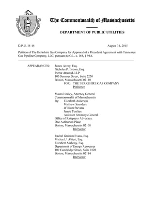 The Commonwealth of Massachusetts
——
DEPARTMENT OF PUBLIC UTILITIES
D.P.U. 15-48 August 31, 2015
Petition of The Berkshire Gas Company for Approval of a Precedent Agreement with Tennessee
Gas Pipeline Company, LLC, pursuant to G.L. c. 164, § 94A.
____________________________________________________________________________
APPEARANCES: James Avery, Esq.
Nicholas P. Brown, Esq.
Pierce Atwood, LLP
100 Summer Street, Suite 2250
Boston, Massachusetts 02110
FOR: THE BERKSHIRE GAS COMPANY
Petitioner
Maura Healey, Attorney General
Commonwealth of Massachusetts
By: Elizabeth Anderson
Matthew Saunders
William Stevens
Jamie Tosches
Assistant Attorneys General
Office of Ratepayer Advocacy
One Ashburton Place
Boston, Massachusetts 02108
Intervenor
Rachel Graham Evans, Esq.
Michael J. Altieri, Esq.
Elizabeth Mahony, Esq.
Department of Energy Resources
100 Cambridge Street, Suite 1020
Boston, Massachusetts 02114
Intervenor
 