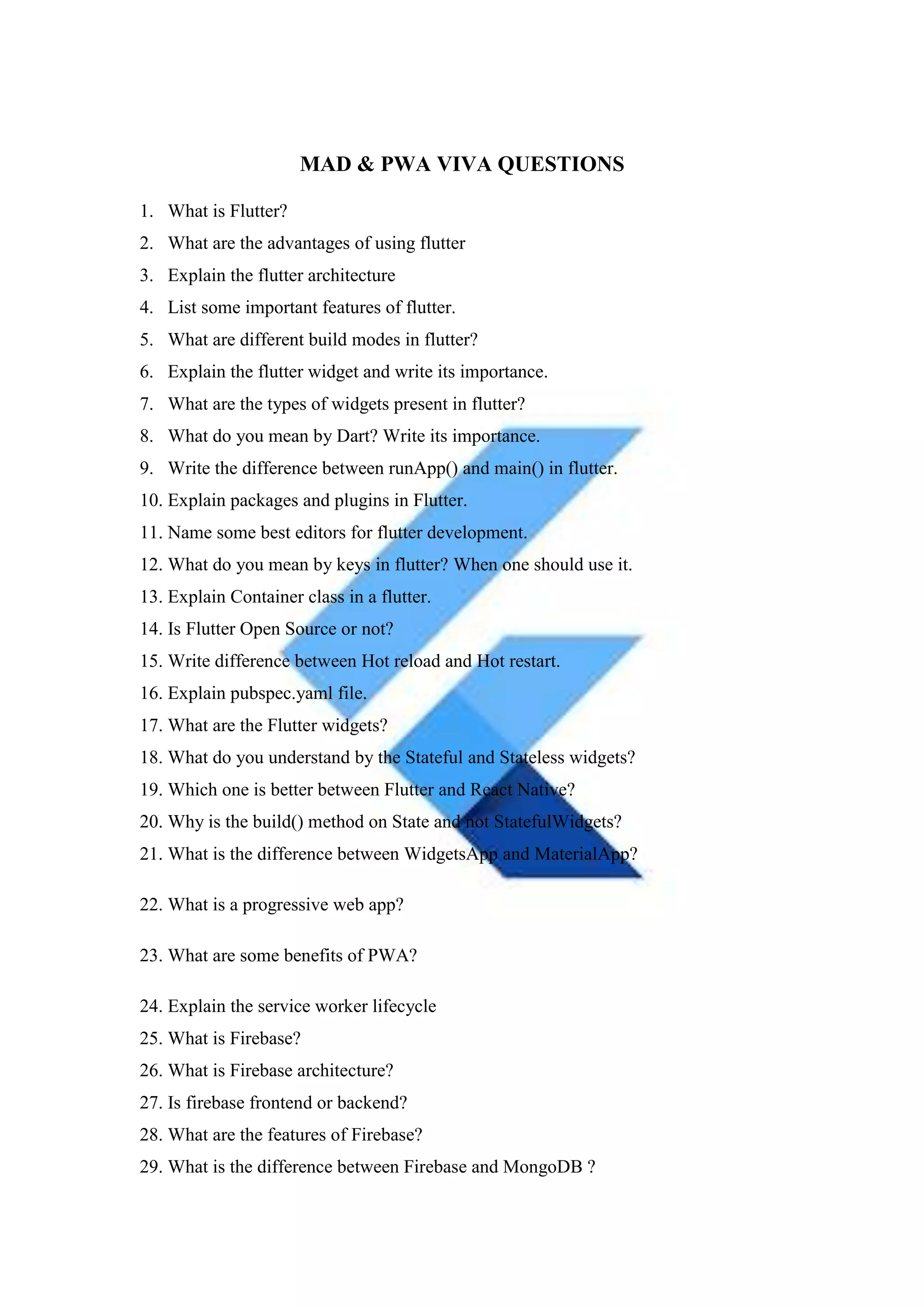 MAD & PWA VIVA QUESTIONS
1. What is Flutter?
2. What are the advantages of using flutter
3. Explain the flutter architecture
4. List some important features of flutter.
5. What are different build modes in flutter?
6. Explain the flutter widget and write its importance.
7. What are the types of widgets present in flutter?
8. What do you mean by Dart? Write its importance.
9. Write the difference between runApp() and main() in flutter.
10. Explain packages and plugins in Flutter.
11. Name some best editors for flutter development.
12. What do you mean by keys in flutter? When one should use it.
13. Explain Container class in a flutter.
14. Is Flutter Open Source or not?
15. Write difference between Hot reload and Hot restart.
16. Explain pubspec.yaml file.
17. What are the Flutter widgets?
18. What do you understand by the Stateful and Stateless widgets?
19. Which one is better between Flutter and React Native?
20. Why is the build() method on State and not StatefulWidgets?
21. What is the difference between WidgetsApp and MaterialApp?
22. What is a progressive web app?
23. What are some benefits of PWA?
24. Explain the service worker lifecycle
25. What is Firebase?
26. What is Firebase architecture?
27. Is firebase frontend or backend?
28. What are the features of Firebase?
29. What is the difference between Firebase and MongoDB ?
 