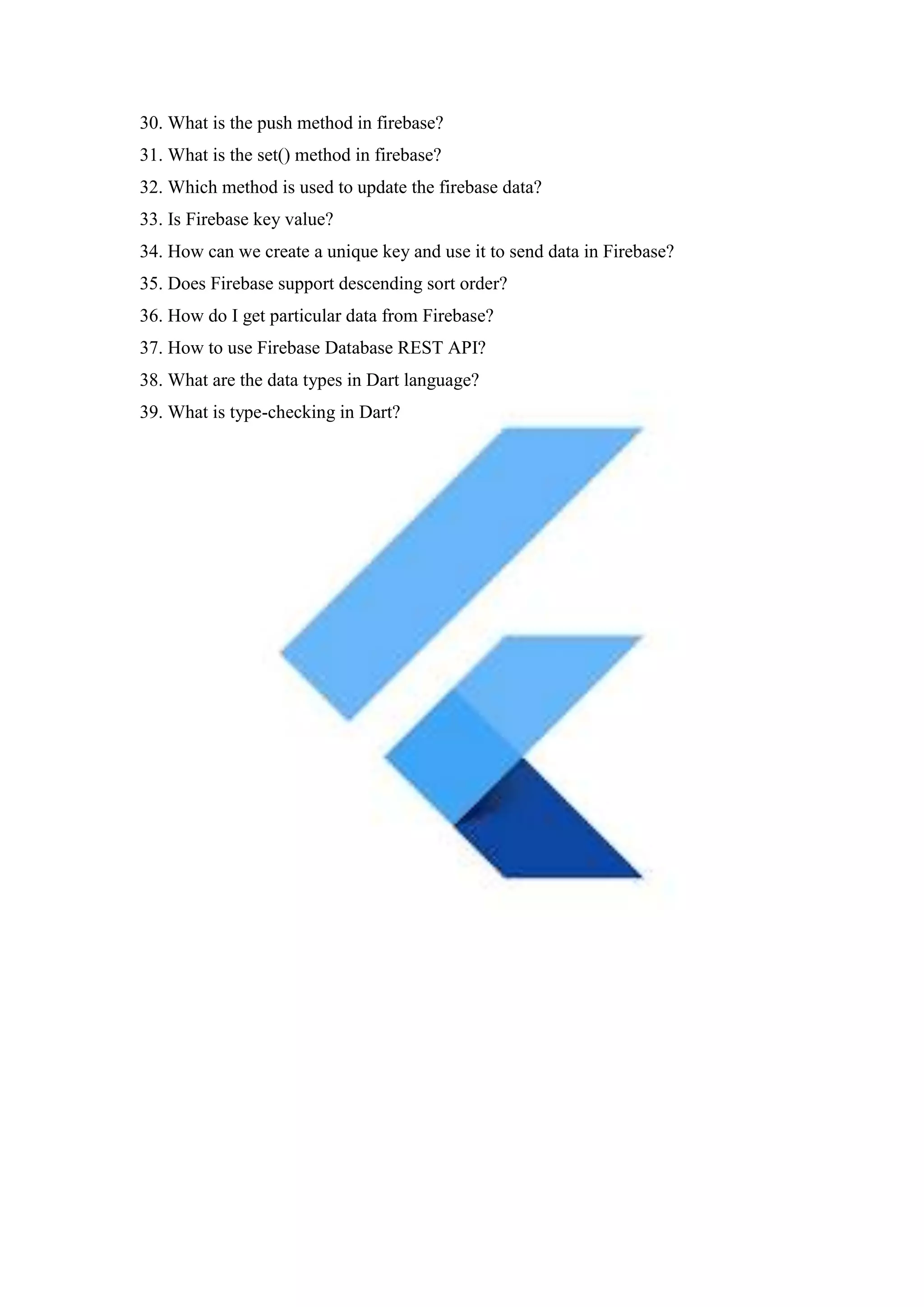 30. What is the push method in firebase?
31. What is the set() method in firebase?
32. Which method is used to update the firebase data?
33. Is Firebase key value?
34. How can we create a unique key and use it to send data in Firebase?
35. Does Firebase support descending sort order?
36. How do I get particular data from Firebase?
37. How to use Firebase Database REST API?
38. What are the data types in Dart language?
39. What is type-checking in Dart?
 