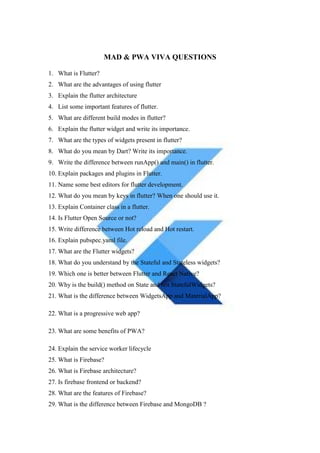 MAD & PWA VIVA QUESTIONS
1. What is Flutter?
2. What are the advantages of using flutter
3. Explain the flutter architecture
4. List some important features of flutter.
5. What are different build modes in flutter?
6. Explain the flutter widget and write its importance.
7. What are the types of widgets present in flutter?
8. What do you mean by Dart? Write its importance.
9. Write the difference between runApp() and main() in flutter.
10. Explain packages and plugins in Flutter.
11. Name some best editors for flutter development.
12. What do you mean by keys in flutter? When one should use it.
13. Explain Container class in a flutter.
14. Is Flutter Open Source or not?
15. Write difference between Hot reload and Hot restart.
16. Explain pubspec.yaml file.
17. What are the Flutter widgets?
18. What do you understand by the Stateful and Stateless widgets?
19. Which one is better between Flutter and React Native?
20. Why is the build() method on State and not StatefulWidgets?
21. What is the difference between WidgetsApp and MaterialApp?
22. What is a progressive web app?
23. What are some benefits of PWA?
24. Explain the service worker lifecycle
25. What is Firebase?
26. What is Firebase architecture?
27. Is firebase frontend or backend?
28. What are the features of Firebase?
29. What is the difference between Firebase and MongoDB ?
 