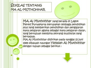 SEKILAS TENTANG
MA AL-MUTHOHHAR



     MA Al Muthohhar yang berada di Legok
     Plered Purwakarta merupakan lembaga pendidikan
     plus yang memberikan pendidikan dan pengajaran
     mata pelajaran agama sebagai mata pelajaran dasar,
     yang bertujuan membina seorang muslim/at yang
     bertaqwa.
     MA Al Muthohhar didirikan pada tanggal 15 juni
     1989 dibawah naungan Yayasan Al Muthohhar
     dengan tujuan sebagai berikut :
 
