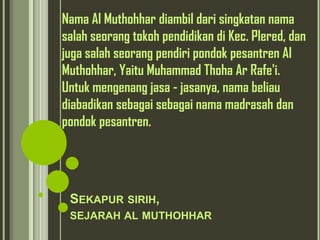 Nama Al Muthohhar diambil dari singkatan nama
salah seorang tokoh pendidikan di Kec. Plered, dan
juga salah seorang pendiri pondok pesantren Al
Muthohhar, Yaitu Muhammad Thoha Ar Rafe'i.
Untuk mengenang jasa - jasanya, nama beliau
diabadikan sebagai sebagai nama madrasah dan
pondok pesantren.




 SEKAPUR SIRIH,
 SEJARAH AL MUTHOHHAR
 