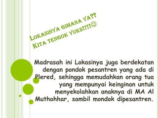 Madrasah ini Lokasinya juga berdekatan
   dengan pondok pesantren yang ada di
Plered, sehingga memudahkan orang tua
        yang mempunyai keinginan untuk
       menyekolahkan anaknya di MA Al
Muthohhar, sambil mondok dipesantren.
 