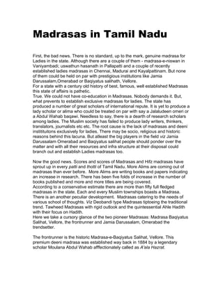 Madrasas in Tamil Nadu
First, the bad news. There is no standard, up to the mark, genuine madrasa for
Ladies in the state. Although there are a couple of them - madrasa-e-niswan in
Vaniyambadi; uswathun hasanath in Pallapatti and a couple of recently
established ladies madrasas in Chennai, Madurai and Kayalpattinam. But none
of them could be held on par with prestigious institutions like Jamia
Darussalam,Omerabad or Baqiyatus salihath, Vellore.
For a state with a century old history of best, famous, well established Madrasas
this state of affairs is pathetic.
True. We could not have co-education in Madrasas. Nobody demands it. But,
what prevents to establish exclusive madrasas for ladies. The state has
produced a number of great scholars of international repute. It is yet to produce a
lady scholar or alima who could be treated on par with say a Jalaludeen omeri or
a Abdul Wahab baqawi. Needless to say, there is a dearth of research scholars
among ladies. The Muslim society has failed to produce lady writers, thinkers,
translators, journalists etc etc. The root cause is the lack of madrasas and deeni
institituitons exclusively for ladies. There may be socio, religious and historic
reasons behind this lacuna. But atleast the big players in the field viz Jamia
Darussalam Omerabad and Baqiyatus salihat people should ponder over the
matter and with all their resources and infra structure at their disposal could
branch out and establish Ladies madrasas too.

Now the good news. Scores and scores of Madrasas and Hifz madrasas have
sprout up in every patti and thotti of Tamil Nadu. More Alims are coming out of
madrasas than ever before. More Alims are writing books and papers indicating
an increase in research. There has been five folds of increase in the number of
books published and more and more titles are being covered.
According to a conservative estimate there are more than fifty full fledged
madrasas in the state. Each and every Muslim townships boasts a Madrasa.
There is an another peculiar development. Madrasas catering to the needs of
various school of thoughts. Viz Deobandi type Madrasas tiptoeing the traditional
trend. Tawheed Madrasas with rigid outlook and the quintessential Ahle Hadith
with their focus on Hadith.
Here we take a cursory glance of the two pioneer Madrasas: Madrasa Baqiyatus
Salihat, Vellore, the frontrunner and Jamia Darussalam, Omerabad the
trendsetter.

The frontrunner is the historic Madrasa-e-Baqiyatus Salihat, Vellore. This
premium deeni madrasa was established way back in 1884 by a legendary
scholar Moulana Abdul Wahab afffectionately called as A'ala Hazrat.
 