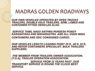 MADRAS GOLDEN ROADWAYS OUR OWN VEHICLES OPERATED BY OPEN TRUCKS TRAILERS, DOUBLE AXLE TRAILERS, SEMI, LOBED AND CONTAINER FITTED VEHICLES ALSO.                            SERVICE TAMIL NADU ANTHRA PARDESH PONDY KARANATAKA AND MAHARASTRA .AND ALL OVER INDIA  CONTAINERS AND ODC CONSIGNED CARGO. OUR VEHICLES LENGTH LOADING POINT 20 ft , 40 ft, 24 ft, AND REFER CONTAINERS SPECIALIST. BULK TRAILERS SUPPLIERS.                           THE MEMBER FROM TRAILERS OWNER ASSOCIATION, [T.O.A], TRAILER OPERATION ASSOCIATION.                          SERVICE FROM 32 YEARS PAST .OUR TRANSPORT SERVICE IS ROUND THE CLOCK BEST SERVICE. 