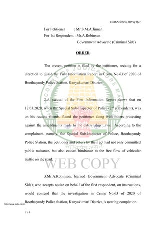 Crl.O.P.(MD)No.4609 of 2021
For Petitioner : Mr.S.M.A.Jinnah
For 1st Respondent : Mr.A.Robinson
Government Advocate (Criminal Side)
ORDER
The present petition is filed by the petitioner, seeking for a
direction to quash the First Information Report in Crime No.63 of 2020 of
Boothapandy Police Station, Kanyakumari District.
2.A perusal of the First Information Report shows that on
12.03.2020, when the Special Sub-Inspector of Police (2nd
respondent), was
on his routine rounds, found the petitioner along with others protesting
against the amendments made to the Citizenship Laws. According to the
complainant, namely, the Special Sub-Inspector of Police, Boothapandy
Police Station, the petitioner and others by their act had not only committed
public nuisance, but also caused hindrance to the free flow of vehicular
traffic on the road.
3.Mr.A.Robinson, learned Government Advocate (Criminal
Side), who accepts notice on behalf of the first respondent, on instructions,
would contend that the investigation in Crime No.63 of 2020 of
Boothapandy Police Station, Kanyakumari District, is nearing completion.
2/4
http://www.judis.nic.in
 