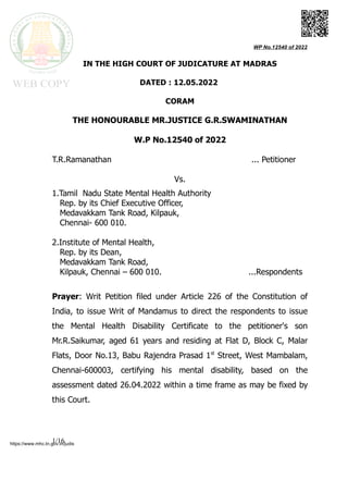 WP No.12540 of 2022
IN THE HIGH COURT OF JUDICATURE AT MADRAS
DATED : 12.05.2022
CORAM
THE HONOURABLE MR.JUSTICE G.R.SWAMINATHAN
W.P No.12540 of 2022
T.R.Ramanathan ... Petitioner
Vs.
1.Tamil Nadu State Mental Health Authority
Rep. by its Chief Executive Officer,
Medavakkam Tank Road, Kilpauk,
Chennai- 600 010.
2.Institute of Mental Health,
Rep. by its Dean,
Medavakkam Tank Road,
Kilpauk, Chennai – 600 010. ...Respondents
Prayer: Writ Petition filed under Article 226 of the Constitution of
India, to issue Writ of Mandamus to direct the respondents to issue
the Mental Health Disability Certificate to the petitioner's son
Mr.R.Saikumar, aged 61 years and residing at Flat D, Block C, Malar
Flats, Door No.13, Babu Rajendra Prasad 1st
Street, West Mambalam,
Chennai-600003, certifying his mental disability, based on the
assessment dated 26.04.2022 within a time frame as may be fixed by
this Court.
1/16
https://www.mhc.tn.gov.in/judis
 