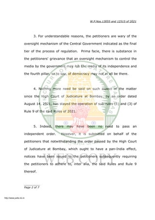 W.P.Nos.13055 and 12515 of 2021
3. For understandable reasons, the petitioners are wary of the
oversight mechanism of the Central Government indicated as the final
tier of the process of regulation. Prima facie, there is substance in
the petitioners' grievance that an oversight mechanism to control the
media by the government may rob the media of its independence and
the fourth pillar, so to say, of democracy may not at all be there.
4. Nothing more need be said on such aspect of the matter
since the High Court of Judicature at Bombay, by an order dated
August 14, 2021, has stayed the operation of sub-rules (1) and (3) of
Rule 9 of the said Rules of 2021.
5. Indeed, there may have been no need to pass an
independent order. However, it is submitted on behalf of the
petitioners that notwithstanding the order passed by the High Court
of Judicature at Bombay, which ought to have a pan-India effect,
notices have been issued to the petitioners subsequently requiring
the petitioners to adhere to, inter alia, the said Rules and Rule 9
thereof.
__________
Page 2 of 7
http://www.judis.nic.in
 