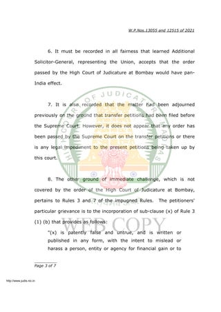 W.P.Nos.13055 and 12515 of 2021
6. It must be recorded in all fairness that learned Additional
Solicitor-General, representing the Union, accepts that the order
passed by the High Court of Judicature at Bombay would have pan-
India effect.
7. It is also recorded that the matter had been adjourned
previously on the ground that transfer petitions had been filed before
the Supreme Court. However, it does not appear that any order has
been passed by the Supreme Court on the transfer petitions or there
is any legal impediment to the present petitions being taken up by
this court.
8. The other ground of immediate challenge, which is not
covered by the order of the High Court of Judicature at Bombay,
pertains to Rules 3 and 7 of the impugned Rules. The petitioners'
particular grievance is to the incorporation of sub-clause (x) of Rule 3
(1) (b) that provides as follows:
"(x) is patently false and untrue, and is written or
published in any form, with the intent to mislead or
harass a person, entity or agency for financial gain or to
__________
Page 3 of 7
http://www.judis.nic.in
 