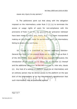 W.P.Nos.13055 and 12515 of 2021
cause any injury to any person;"
9. The petitioners point out that along with the obligation
imposed on the intermediary under Rule 3 (1) (c) to terminate the
access or usage rights of users for non-compliance with the
provisions of Rule 3 (1) (b), the provisions for grievance redressal
have been made stringent and, finally, Rule 7 has been incorporated
making an intermediary liable for punishment upon the intermediary
failing to observe the said Rules.
10. Though it is submitted by learned Additional Solicitor-
General that Rule 3 of the present Rules are on similar lines as Rule 3
of the 2011 Rules, there appear to be key changes, particularly the
introduction of sub-clause (x) in clause (b) of sub-rule (1) thereof
and the additional obligation on the intermediary in, inter alia, clause
(c). Any host of a website or platform would be an intermediary and
an ordinary person may be denied access to the platform on the ipse
dixit of the intermediary or on the intermediary's apprehension that
such intermediary may be proceeded against.
__________
Page 4 of 7
http://www.judis.nic.in
 