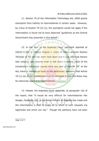 W.P.Nos.13055 and 12515 of 2021
11. Section 79 of the Information Technology Act, 2000 grants
exemption from liability to intermediaries in certain cases. However,
by virtue of Section 79 (2) (c), the exemption would not apply if the
intermediary is found not to have observed "guidelines as the Central
Government may prescribe in this behalf."
12. In the light of the Supreme Court judgment reported at
(2015) 5 SCC 1 (Shreya Singhal v. Union of India), wherein Section
79(3)(b) of the Act has been read down and it has observed therein
that unlawful acts beyond what is laid down in Article 19(2) of the
Constitution “obviously cannot form any part of Section 79” of the
Act, there is substantial basis to the petitioners' assertion that Article
19 (1) (a) of the Constitution may be infringed in how the Rules may
be coercively applied to intermediaries.
13. Indeed, the Supreme Court observed, at paragraph 122 of
the report, that “it would be very difficult for intermediaries like
Google, Facebook, etc. to act when millions of requests are made and
the intermediary is then to judge as to which of such requests are
legitimate and which are not.” Though the petitions have not been
__________
Page 5 of 7
http://www.judis.nic.in
 