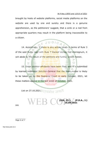 W.P.Nos.13055 and 12515 of 2021
brought by hosts of website platforms, social media platforms on the
website are used by one and sundry and there is a genuine
apprehension, as the petitioners' suggest, that a wink or a nod from
appropriate quarters may result in the platform being inaccessible to
a citizen.
14. Accordingly, if there is any action taken in terms of Rule 3
of the said Rules read with Rule 7 thereof during the interregnum, it
will abide by the result of the petitions and further orders herein.
15. Since counter-affidavits have been filed, and it is submitted
by learned Additional Solicitor-General that the main matter is likely
to be taken up by the Supreme Court in early October, 2021, let
these matters appear in the last week of October, 2021.
List on 27.10.2021.
(S.B., CJ.) (P.D.A., J.)
16.09.2021
sra
__________
Page 6 of 7
http://www.judis.nic.in
 