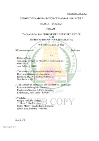 W.P.(MD)No.1306 of 2021
BEFORE THE MADURAI BENCH OF MADRAS HIGH COURT
DATED: 24.02.2021
CORAM :
The Hon'ble Mr.SANJIB BANERJEE, THE CHIEF JUSTICE
AND
The Hon'ble Mrs JUSTICE R.HEMALATHA
W.P.(MD)No.1306 of 2021
S.Umamaheswaran .. Petitioner
Vs
1.Union of India,
represented through its Ministry of Home Affairs,
North Block,
New Delhi – 110 001.
2.The Ministry of Information and Broadcasting,
Represented through its Secretary,
Room No.552, A wing Shastri Bhawan,
New Delhi – 110 001.
3.The Ministry of Electronics and Information Technology,
Represented through its Secretary,
Electronics Niketan, 6, CGO Complex,
Lodhi Road, New Delhi – 110 001.
4.Youtube,
Google India Pvt Limited,
1st
Floor, 3 North Avenue,
Maker Maxity, Bandra Kurla Compex,
Bandra East, Mumbai – 400 051.
__________
Page 1 of 5
http://www.judis.nic.in
 