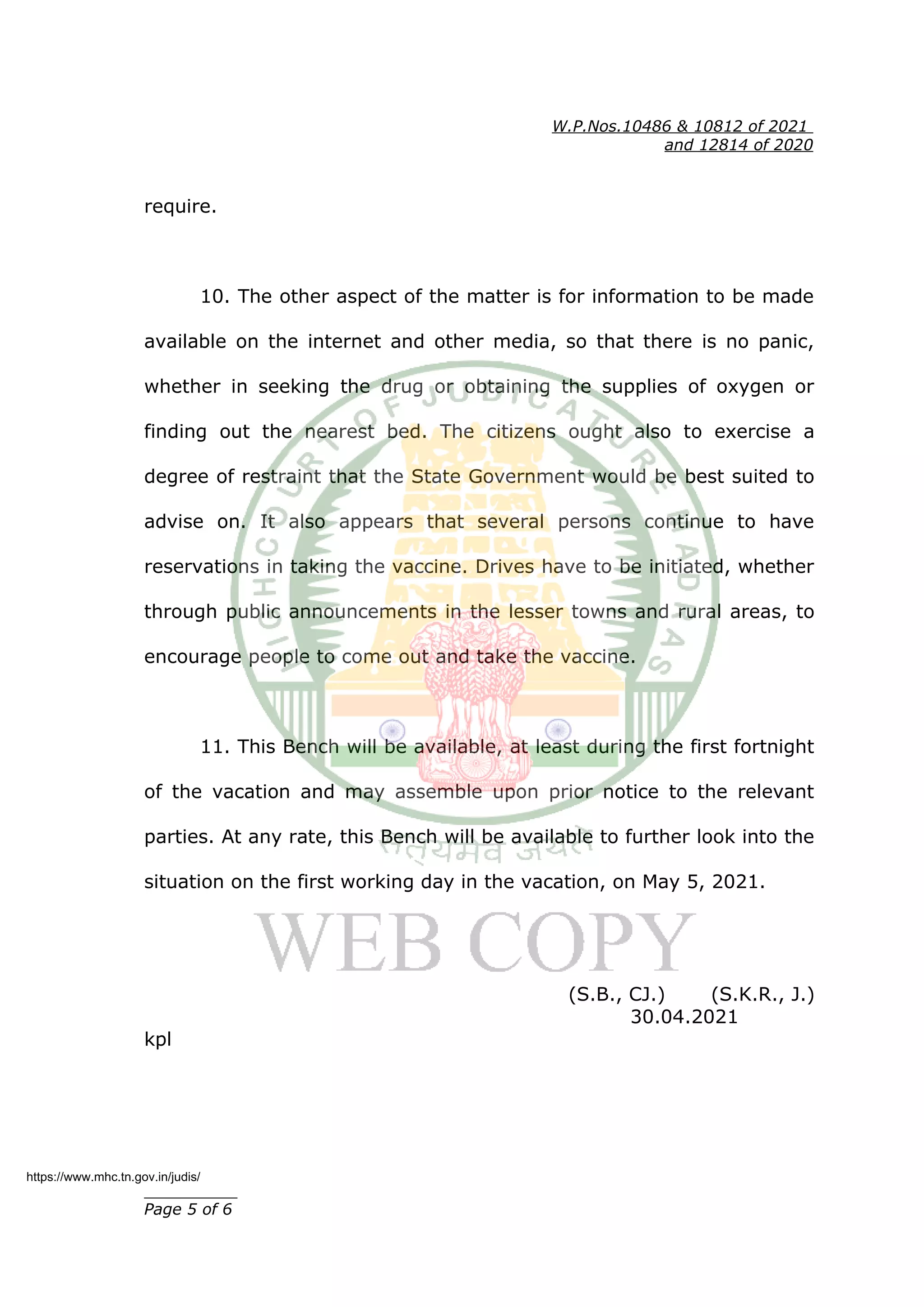 W.P.Nos.10486 & 10812 of 2021
and 12814 of 2020
require.
10. The other aspect of the matter is for information to be made
available on the internet and other media, so that there is no panic,
whether in seeking the drug or obtaining the supplies of oxygen or
finding out the nearest bed. The citizens ought also to exercise a
degree of restraint that the State Government would be best suited to
advise on. It also appears that several persons continue to have
reservations in taking the vaccine. Drives have to be initiated, whether
through public announcements in the lesser towns and rural areas, to
encourage people to come out and take the vaccine.
11. This Bench will be available, at least during the first fortnight
of the vacation and may assemble upon prior notice to the relevant
parties. At any rate, this Bench will be available to further look into the
situation on the first working day in the vacation, on May 5, 2021.
(S.B., CJ.) (S.K.R., J.)
30.04.2021
kpl
__________
Page 5 of 6
https://www.mhc.tn.gov.in/judis/
 