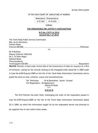 1/10
W.P.No.17677 of 2010
IN THE HIGH COURT OF JUDICATURE AT MADRAS
Reserved on Pronounced on
16.07.2020 07.09.2020
CORAM:
THE HONOURABLE MR.JUSTICE S.VAIDYANATHAN
W.P.No.17677 of 2010
and M.P.No.1 of 2010
The Tamil Nadu Public Service Commission
Rep. by its Secretary,
Greams Road,
Chennai-600 006..................................................................................Petitioner
-vs-
Mr.P.Muthian
Deputy Collector (Retired)
No.3, Sri Ram Nagar,
Kallanai Road,
Thiruvanaikaval,
Trichirappalli-620 005 .........................................................................Respondent
PRAYER: Petition is filed under Article 226 of the Constitution of India for issuance of a Writ
of Certiorari, calling for the records relating to the impugned order dated 20.11.2009 made
in Case No.6109/Enquiry/2009 on the file of the Tamil Nadu Information Commission and to
quash the same as void, unlawful, unjust and unconstitutional.
For Petitioner : Dr.M.Devendran, Senior Counsel
For Respondent : No Appearance
(Name Printed)
*****
O R D E R
The Writ Petition has been filed, challenging the order of the respondent passed in
Case No.6109/Enquiry/2009 on the file of the Tamil Nadu Information Commission dated
20.11.2009, by which the information sought for by the respondent herein was directed to
be supplied free of cost within three weeks.
 