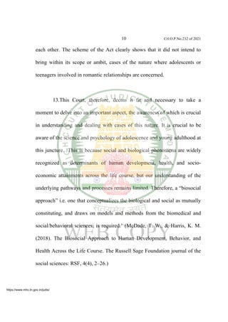 10 Crl.O.P.No.232 of 2021
each other. The scheme of the Act clearly shows that it did not intend to
bring within its scope or ambit, cases of the nature where adolescents or
teenagers involved in romantic relationships are concerned.
13.This Court, therefore, deems it fit and necessary to take a
moment to delve into an important aspect, the awareness of which is crucial
in understanding and dealing with cases of this nature. It is crucial to be
aware of the science and psychology of adolescence and young adulthood at
this juncture. ‘This is because social and biological phenomena are widely
recognized as determinants of human development, health, and socio-
economic attainments across the life course, but our understanding of the
underlying pathways and processes remains limited. Therefore, a “biosocial
approach” i.e. one that conceptualizes the biological and social as mutually
constituting, and draws on models and methods from the biomedical and
social/behavioral sciences, is required.’ (McDade, T. W., & Harris, K. M.
(2018). The Biosocial Approach to Human Development, Behavior, and
Health Across the Life Course. The Russell Sage Foundation journal of the
social sciences: RSF, 4(4), 2–26.)
https://www.mhc.tn.gov.in/judis/
 