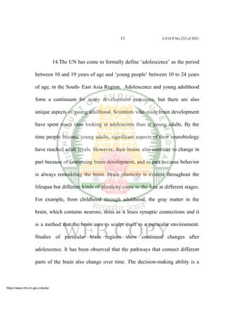 11 Crl.O.P.No.232 of 2021
14.The UN has come to formally define ‘adolescence’ as the period
between 10 and 19 years of age and ‘young people’ between 10 to 24 years
of age, in the South- East Asia Region. Adolescence and young adulthood
form a continuum for many development processes, but there are also
unique aspects of young adulthood. Scientists who study brain development
have spent much time looking at adolescents than at young adults. By the
time people become young adults, significant aspects of their neurobiology
have reached adult levels. However, their brains also continue to change in
part because of continuing brain development, and in part because behavior
is always remodeling the brain. Brain plasticity is evident throughout the
lifespan but different kinds of plasticity come to the fore at different stages.
For example, from childhood through adulthood, the gray matter in the
brain, which contains neurons, thins as it loses synaptic connections and it
is a method that the brain uses to sculpt itself to a particular environment.
Studies of particular brain regions show continued changes after
adolescence. It has been observed that the pathways that connect different
parts of the brain also change over time. The decision-making ability is a
https://www.mhc.tn.gov.in/judis/
 