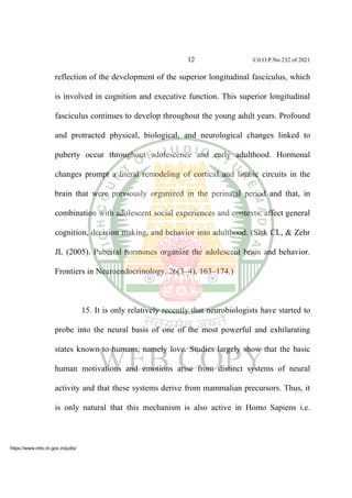 12 Crl.O.P.No.232 of 2021
reflection of the development of the superior longitudinal fasciculus, which
is involved in cognition and executive function. This superior longitudinal
fasciculus continues to develop throughout the young adult years. Profound
and protracted physical, biological, and neurological changes linked to
puberty occur throughout adolescence and early adulthood. Hormonal
changes prompt a literal remodeling of cortical and limbic circuits in the
brain that were previously organized in the perinatal period and that, in
combination with adolescent social experiences and contexts, affect general
cognition, decision making, and behavior into adulthood. (Sisk CL, & Zehr
JL (2005). Pubertal hormones organize the adolescent brain and behavior.
Frontiers in Neuroendocrinology, 26(3–4), 163–174.)
15. It is only relatively recently that neurobiologists have started to
probe into the neural basis of one of the most powerful and exhilarating
states known to humans, namely love. Studies largely show that the basic
human motivations and emotions arise from distinct systems of neural
activity and that these systems derive from mammalian precursors. Thus, it
is only natural that this mechanism is also active in Homo Sapiens i.e.
https://www.mhc.tn.gov.in/judis/
 