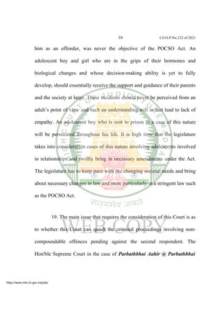 16 Crl.O.P.No.232 of 2021
him as an offender, was never the objective of the POCSO Act. An
adolescent boy and girl who are in the grips of their hormones and
biological changes and whose decision-making ability is yet to fully
develop, should essentially receive the support and guidance of their parents
and the society at large. These incidents should never be perceived from an
adult’s point of view and such an understanding will in fact lead to lack of
empathy. An adolescent boy who is sent to prison in a case of this nature
will be persecuted throughout his life. It is high time that the legislature
takes into consideration cases of this nature involving adolescents involved
in relationships and swiftly bring in necessary amendments under the Act.
The legislature has to keep pace with the changing societal needs and bring
about necessary changes in law and more particularly in a stringent law such
as the POCSO Act.
19. The main issue that requires the consideration of this Court is as
to whether this Court can quash the criminal proceedings involving non-
compoundable offences pending against the second respondent. The
Hon'ble Supreme Court in the case of Parbathbhai Aahir @ Parbathbhai
https://www.mhc.tn.gov.in/judis/
 