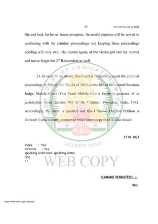 18 Crl.O.P.No.232 of 2021
life and look for better future prospects. No useful purpose will be served in
continuing with the criminal proceedings and keeping these proceedings
pending will only swell the mental agony of the victim girl and her mother
and not to forget the 2nd
Respondent as well.
21. In view of the above, this Court is inclined to quash the criminal
proceedings in Special S.C.No.24 of 2018 on the file of the learned Sessions
Judge, Mahila Court (Fast Track Mahila Court) Erode in exercise of its
jurisdiction under Section 482 of the Criminal Procedure Code, 1973.
Accordingly, the same is quashed and this Criminal Original Petition is
allowed. Consequently, connected miscellaneous petition is also closed.
27.01.2021
Index : Yes
Internet : Yes
speaking order/non-speaking order
dpq
//
N.ANAND VENKATESH. J,
dpq
https://www.mhc.tn.gov.in/judis/
 