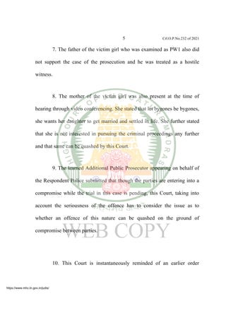5 Crl.O.P.No.232 of 2021
7. The father of the victim girl who was examined as PW1 also did
not support the case of the prosecution and he was treated as a hostile
witness.
8. The mother of the victim girl was also present at the time of
hearing through video conferencing. She stated that let bygones be bygones,
she wants her daughter to get married and settled in life. She further stated
that she is not interested in pursuing the criminal proceedings any further
and that same can be quashed by this Court.
9. The learned Additional Public Prosecutor appearing on behalf of
the Respondent Police submitted that though the parties are entering into a
compromise while the trial in this case is pending, this Court, taking into
account the seriousness of the offence has to consider the issue as to
whether an offence of this nature can be quashed on the ground of
compromise between parties.
10. This Court is instantaneously reminded of an earlier order
https://www.mhc.tn.gov.in/judis/
 